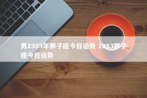 男1989年狮子座今日运势 1983狮子座今日运势